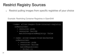 28
Restrict Registry Sources
- name: allow-images-from-internal-registry
onResources:
- resource: pods
- resource: builds
matchIntegratedRegistry: false
- name: allow-images-from-dockerhub
onResources:
- resource: pods
- resource: builds
matchRegistries:
- docker.io
Example: Restricting Container Registries in OpenShift
● Restrict pulling images from specific registries of your choice
 