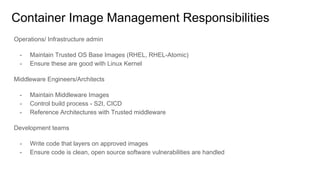Container Image Management Responsibilities
Operations/ Infrastructure admin
- Maintain Trusted OS Base Images (RHEL, RHEL-Atomic)
- Ensure these are good with Linux Kernel
Middleware Engineers/Architects
- Maintain Middleware Images
- Control build process - S2I, CICD
- Reference Architectures with Trusted middleware
Development teams
- Write code that layers on approved images
- Ensure code is clean, open source software vulnerabilities are handled
 