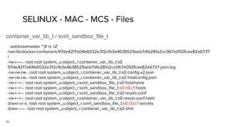 66
SELINUX - MAC - MCS - Files
container_var_lib_t / svirt_sandbox_file_t
SElinux Policy module for the container
[root@osemaster ~]# ls -lZ
/var/lib/docker/containers/97de4217a04b6532e312cfb3e4638529aeb7dfa281a2cc067e092fcee82e6737
/
-rw-r-----. root root system_u:object_r:container_var_lib_t:s0
97de4217a04b6532e312cfb3e4638529aeb7dfa281a2cc067e092fcee82e6737-json.log
-rw-rw-rw-. root root system_u:object_r:container_var_lib_t:s0 config.v2.json
-rw-rw-rw-. root root system_u:object_r:container_var_lib_t:s0 hostconfig.json
-rw-r--r--. root root system_u:object_r:svirt_sandbox_file_t:s0 hostname
-rw-r--r--. root root system_u:object_r:svirt_sandbox_file_t:s0:c0,c1 hosts
-rw-r--r--. root root system_u:object_r:svirt_sandbox_file_t:s0 resolv.conf
-rw-r--r--. root root system_u:object_r:container_var_lib_t:s0 resolv.conf.hash
drwxr-xr-x. root root system_u:object_r:svirt_sandbox_file_t:s0:c0,c1 secrets
drwx------. root root system_u:object_r:container_var_lib_t:s0 shm
 