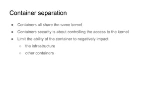 Container separation
● Containers all share the same kernel
● Containers security is about controlling the access to the kernel
● Limit the ability of the container to negatively impact
○ the infrastructure
○ other containers
 