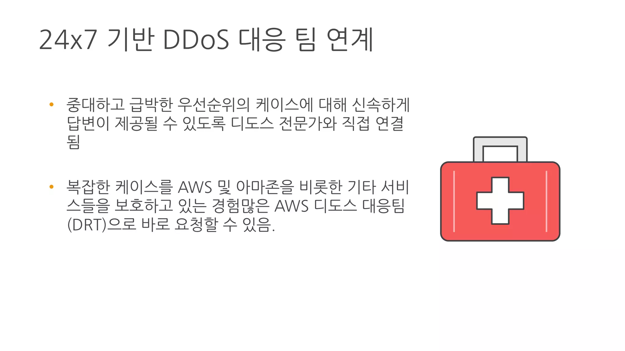 24x7 기반 DDoS 대응 팀 연계
• 중대하고 급박한 우선순위의 케이스에 대해 신속
하게 답변이 제공될 수 있도록 디도스 전문가와
직접 연결됨
• 복잡한 케이스를 AWS 및 아마존을 비롯한 기타
서비스들을 보호하고 있는 경험많은 AWS 디도스
대응팀(DRT)으로 바로 요청할 수 있음.
 
