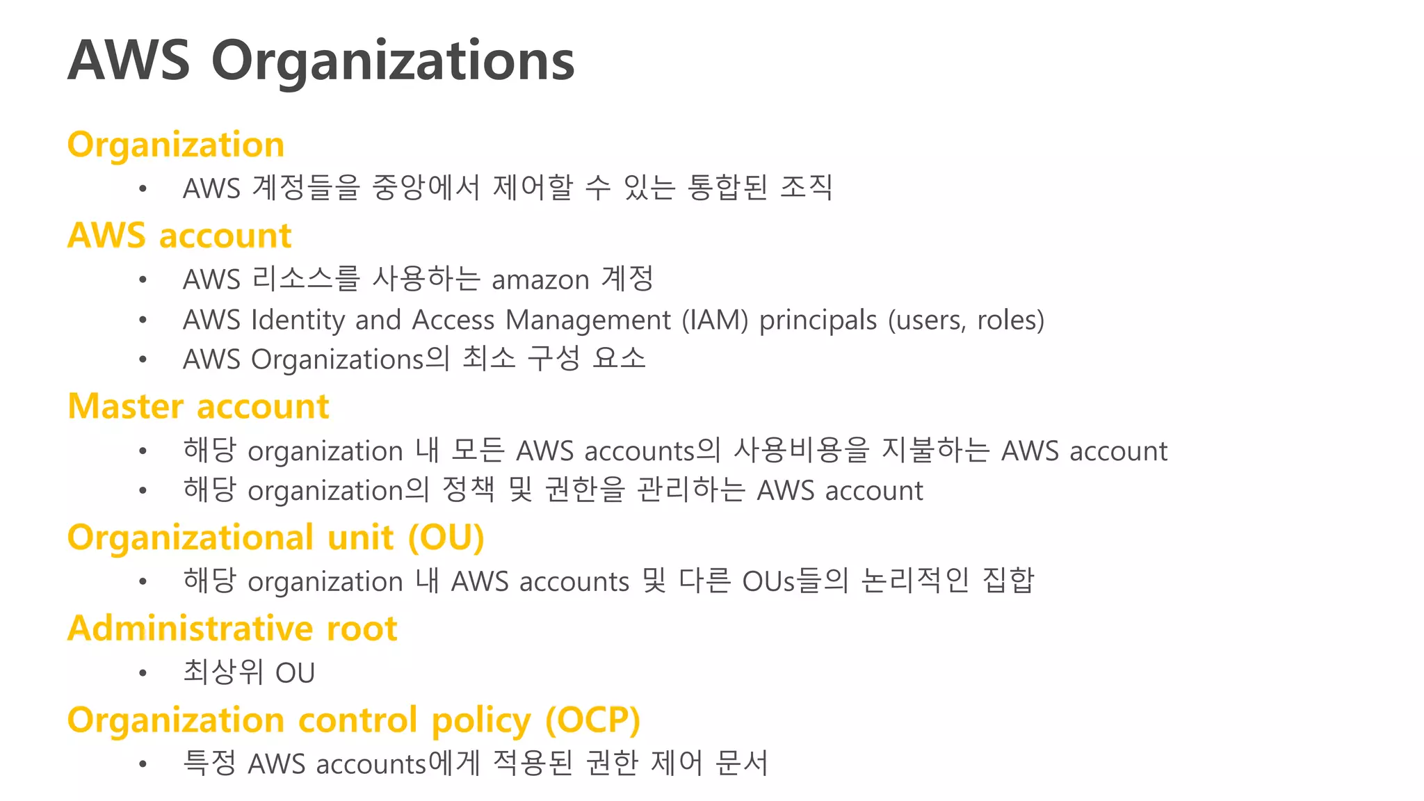 AWS Organizations
Organization
• AWS 계정들을 중앙에서 제어할 수 있는 통합된 조직
AWS account
• AWS 리소스를 사용하는 amazon 계정
• AWS Identity and Access Management (IAM) principals (users, roles)
• AWS Organizations의 최소 구성 요소
Master account
• 해당 organization 내 모든 AWS accounts의 사용비용을 지불하는 AWS account
• 해당 organization의 정책 및 권한을 관리하는 AWS account
Organizational unit (OU)
• 해당 organization 내 AWS accounts 및 다른 OUs들의 논리적인 집합
Administrative root
• 최상위 OU
Organization control policy (OCP)
• 특정 AWS accounts에게 적용된 권한 제어 문서
 