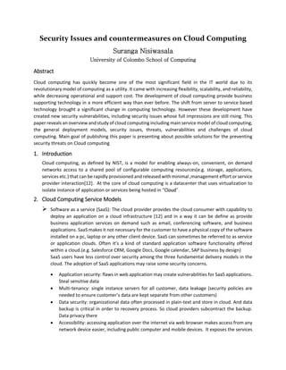 Security Issues and countermeasures on Cloud Computing
Suranga Nisiwasala
University of Colombo School of Computing
Abstract
Cloud computing has quickly become one of the most significant field in the IT world due to its
revolutionary model of computing as a utility. It came with increasing flexibility, scalability, and reliability,
while decreasing operational and support cost. The development of cloud computing provide business
supporting technology in a more efficient way than ever before. The shift from server to service based
technology brought a significant change in computing technology. However these development have
created new security vulnerabilities, including security issues whose full impressions are still rising. This
paper reveals an overview and study of cloud computing including main service model of cloud computing,
the general deployment models, security issues, threats, vulnerabilities and challenges of cloud
computing. Main goal of publishing this paper is presenting about possible solutions for the preventing
security threats on Cloud computing
1. Introduction
Cloud computing, as defined by NIST, is a model for enabling always-on, convenient, on demand
networks access to a shared pool of configurable computing resources(e.g. storage, applications,
services etc.) that can be rapidly provisioned and released with minimal ,management effort or service
provider interaction[12]. At the core of cloud computing is a datacenter that uses virtualization to
isolate instance of application or services being hosted in “Cloud”.
2. Cloud Computing Service Models
 Software as a service (SaaS): The cloud provider provides the cloud consumer with capability to
deploy an application on a cloud infrastructure [12] and in a way it can be define as provide
business application services on demand such as email, conferencing software, and business
applications. SaaS makes it not necessary for the customer to have a physical copy of the software
installed on a pc, laptop or any other client device. SaaS can sometimes be referred to as service
or application clouds. Often it’s a kind of standard application software functionality offered
within a cloud.(e.g. Salesforce CRM, Google Docs, Google calendar, SAP business by design)
SaaS users have less control over security among the three fundamental delivery models in the
cloud. The adoption of SaaS applications may raise some security concerns.
 Application security: flaws in web application may create vulnerabilities for SaaS applications.
Steal sensitive data
 Multi-tenancy: single instance servers for all customer, data leakage (security policies are
needed to ensure customer’s data are kept separate from other customers)
 Data security: organizational data often processed in plain-text and store in cloud. And data
backup is critical in order to recovery process. So cloud providers subcontract the backup.
Data privacy there
 Accessibility: accessing application over the internet via web browser makes access from any
network device easier, including public computer and mobile devices. It exposes the services
 