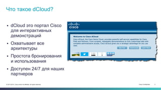 Cisco Confidential 3© 2013-2014 Cisco and/or its affiliates. All rights reserved.
 dCloud это портал Cisco
для интерактивных
демонстраций
 Охватывает все
архитектуры
 Простота бронирования
и использования
 Доступен 24/7 для наших
партнеров
Что такое dCloud?
 
