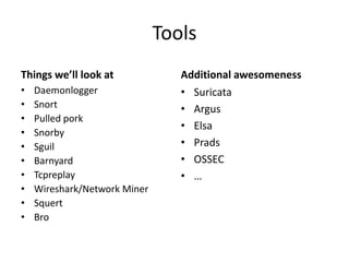 Tools
Things we’ll look at             Additional awesomeness
•   Daemonlogger                 • Suricata
•   Snort                        • Argus
•   Pulled pork
                                 • Elsa
•   Snorby
•   Sguil                        • Prads
•   Barnyard                     • OSSEC
•   Tcpreplay                    • …
•   Wireshark/Network Miner
•   Squert
•   Bro
 