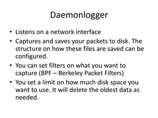 Daemonlogger
• Listens on a network interface
• Captures and saves your packets to disk. The
  structure on how these files are saved can be
  configured.
• You can set filters on what you want to
  capture (BPF – Berkeley Packet Filters)
• You set a limit on how much disk space you
  want to use. It will delete the oldest data as
  needed.
 