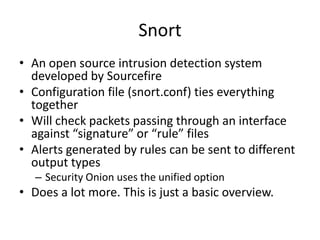 Snort
• An open source intrusion detection system
  developed by Sourcefire
• Configuration file (snort.conf) ties everything
  together
• Will check packets passing through an interface
  against “signature” or “rule” files
• Alerts generated by rules can be sent to different
  output types
   – Security Onion uses the unified option
• Does a lot more. This is just a basic overview.
 