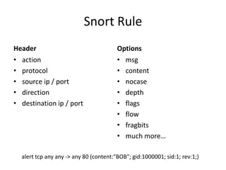 Snort Rule
Header                                  Options
• action                                • msg
• protocol                              • content
• source ip / port                      • nocase
• direction                             • depth
• destination ip / port                 • flags
                                        • flow
                                        • fragbits
                                        • much more…

  alert tcp any any -> any 80 (content:"BOB"; gid:1000001; sid:1; rev:1;)
 