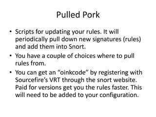 Pulled Pork
• Scripts for updating your rules. It will
  periodically pull down new signatures (rules)
  and add them into Snort.
• You have a couple of choices where to pull
  rules from.
• You can get an “oinkcode” by registering with
  Sourcefire’s VRT through the snort website.
  Paid for versions get you the rules faster. This
  will need to be added to your configuration.
 