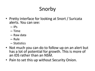 Snorby
• Pretty interface for looking at Snort / Suricata
  alerts. You can see:
   –   IPs
   –   Time
   –   Raw data
   –   Rule
   –   Statistics
• Not much you can do to follow up on an alert but
  has a lot of potential for growth. This is more of
  an IDS rather than an NSM.
• Pain to set this up without Security Onion.
 
