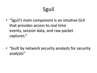 Sguil
• “Sguil's main component is an intuitive GUI
  that provides access to real time
  events, session data, and raw packet
  captures.”

• “built by network security analysts for security
  analysts”
 