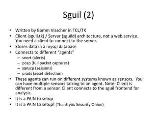 Sguil (2)
• Written by Bamm Visscher in TCL/TK
• Client (sguil.tk) / Server (sguild) architecture, not a web service.
  You need a client to connect to the server.
• Stores data in a mysql database
• Connects to different “agents”
    –   snort (alerts)
    –   pcap (full packet captures)
    –   sanscp (sessions)
    –   prads (asset detection)
• These agents can run on different systems known as sensors. You
  can have multiple sensors talking to an agent. Note: Client is
  different from a sensor. Client connects to the sguil frontend for
  analysis.
• It is a PAIN to setup
• It is a PAIN to setup! (Thank you Security Onion)
 