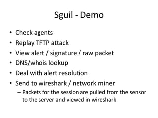 Sguil - Demo
•   Check agents
•   Replay TFTP attack
•   View alert / signature / raw packet
•   DNS/whois lookup
•   Deal with alert resolution
•   Send to wireshark / network miner
    – Packets for the session are pulled from the sensor
      to the server and viewed in wireshark
 