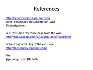 References
http://securityonion.blogspot.com/
video, downloads, documentation, wiki
@securityonion

Security Onion reference page from the wiki:
http://code.google.com/p/security-onion/wiki/Links

Richard Bejtlich’s blog (NSM and more):
http://taosecurity.blogspot.com/

Me:
@johndegruyter (DeBuG)
 