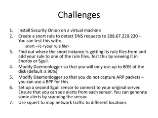 Challenges
1.   Install Security Onion on a virtual machine
2.   Create a snort rule to detect DNS requests to 208.67.220.220 –
     You can test this with:
        snort –Tc <your rule file>
3.   Find out where the snort instance is getting its rule files from and
     add your rule to one of the rule files. Test this by viewing it in
     Snorby or Sguil.
4.   Modify Daemonlogger so that you will only use up to 80% of the
     disk (default is 90%)
5.   Modify Daemonlogger so that you do not capture ARP packets –
     you can use a BPF for this
6.   Set up a second Sguil sensor to connect to your original server.
     Ensure that you can see alerts from each sensor. You can generate
     some alerts by scanning the sensor.
7.   Use squert to map network traffic to different locations
 