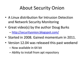 About Security Onion
• A Linux distribution for Intrusion Detection
  and Network Security Monitoring
• Great video(s) by the author Doug Burks
  – http://securityonion.blogspot.com/
• Started in 2008. Gained momentum in 2011.
• Version 12.04 was released this past weekend
  – Now available in 64 bit
  – Ability to install from apt repository
 