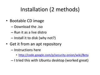 Installation (2 methods)
• Bootable CD image
  – Download the .iso
  – Run it as a live distro
  – Install it to disk (why not?)
• Get it from an apt repository
  – Instructions here
     • http://code.google.com/p/security-onion/wiki/Beta
  – I tried this with Ubuntu desktop (worked great)
 