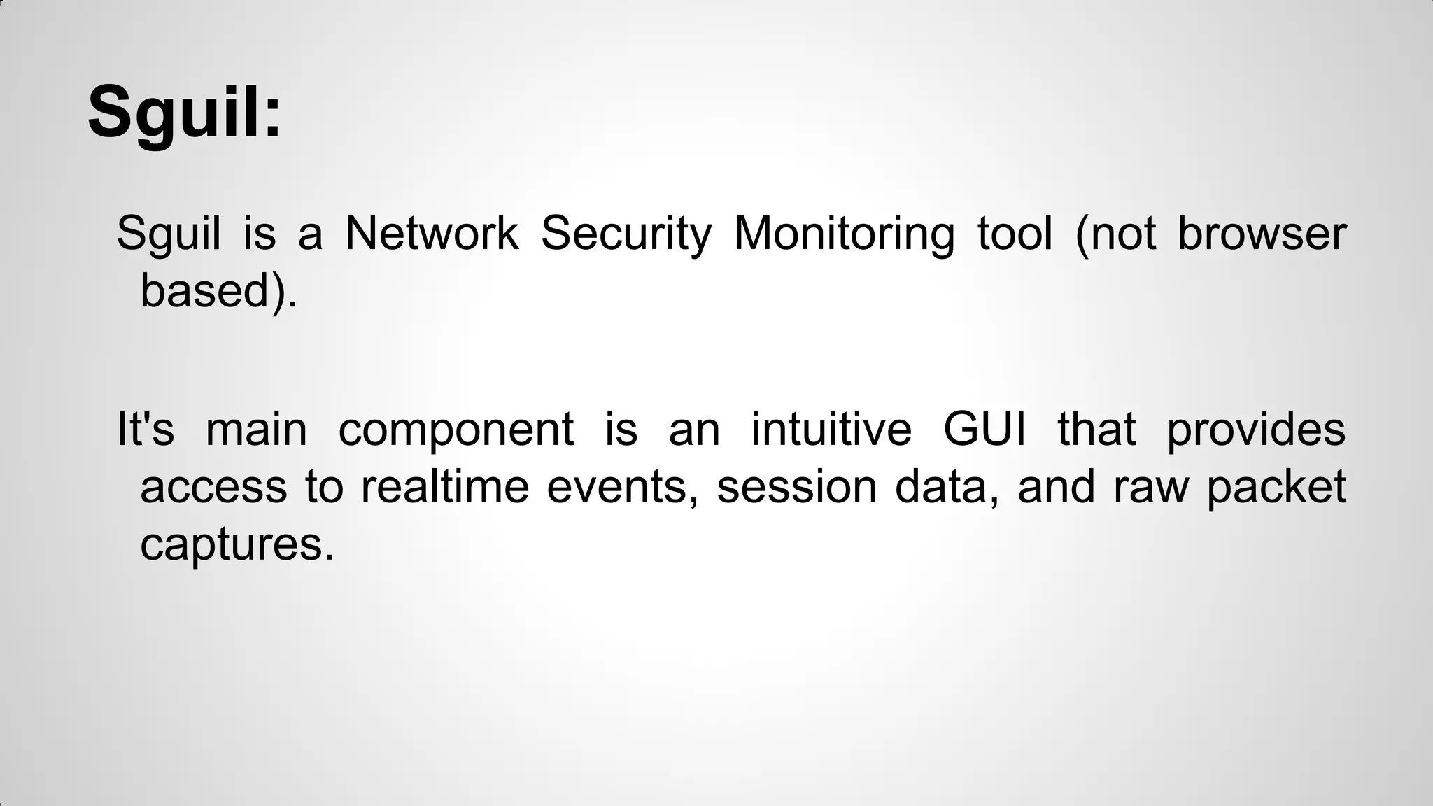 Sguil:
Sguil is a Network Security Monitoring tool (not browser
based).
It's main component is an intuitive GUI that provides
access to realtime events, session data, and raw packet
captures.
 