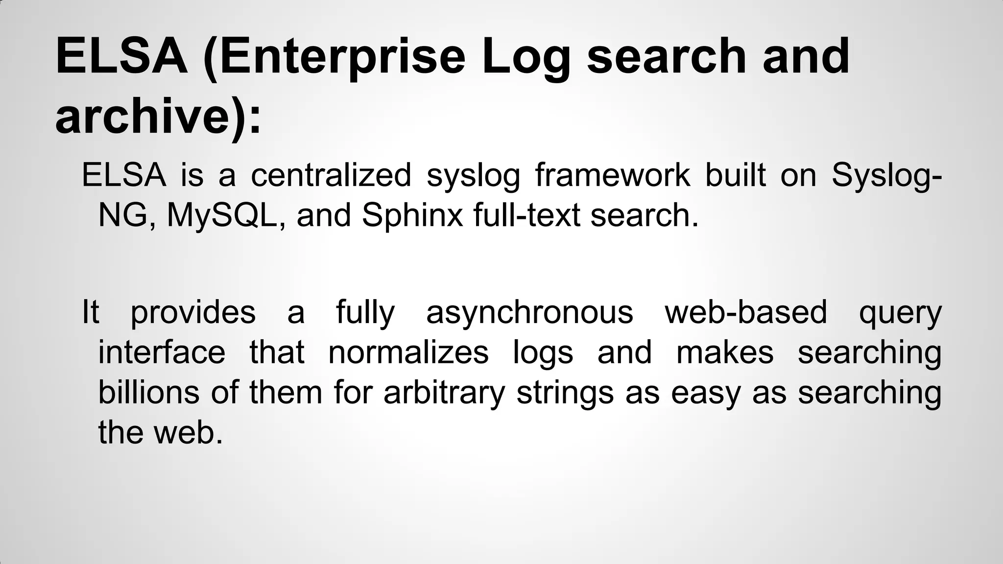 ELSA (Enterprise Log search and
archive):
ELSA is a centralized syslog framework built on Syslog-
NG, MySQL, and Sphinx full-text search.
It provides a fully asynchronous web-based query
interface that normalizes logs and makes searching
billions of them for arbitrary strings as easy as searching
the web.
 