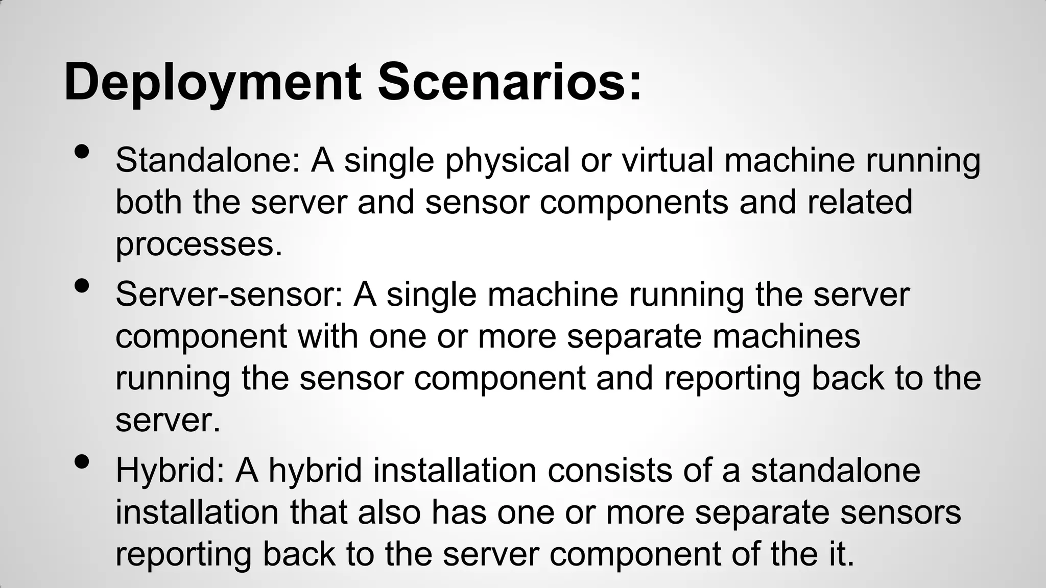 Deployment Scenarios:
• Standalone: A single physical or virtual machine running
both the server and sensor components and related
processes.
• Server-sensor: A single machine running the server
component with one or more separate machines
running the sensor component and reporting back to the
server.
• Hybrid: A hybrid installation consists of a standalone
installation that also has one or more separate sensors
reporting back to the server component of the it.
 