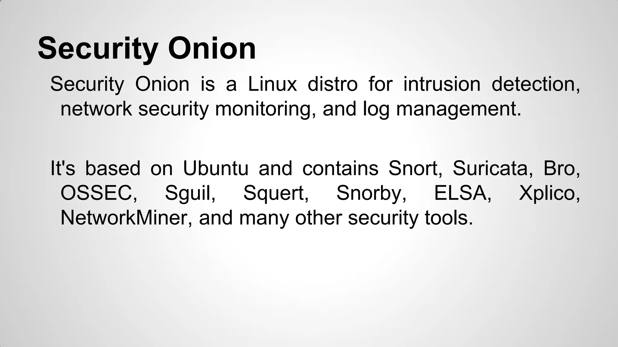 Security Onion
Security Onion is a Linux distro for intrusion detection,
network security monitoring, and log management.
It's based on Ubuntu and contains Snort, Suricata, Bro,
OSSEC, Sguil, Squert, Snorby, ELSA, Xplico,
NetworkMiner, and many other security tools.
 