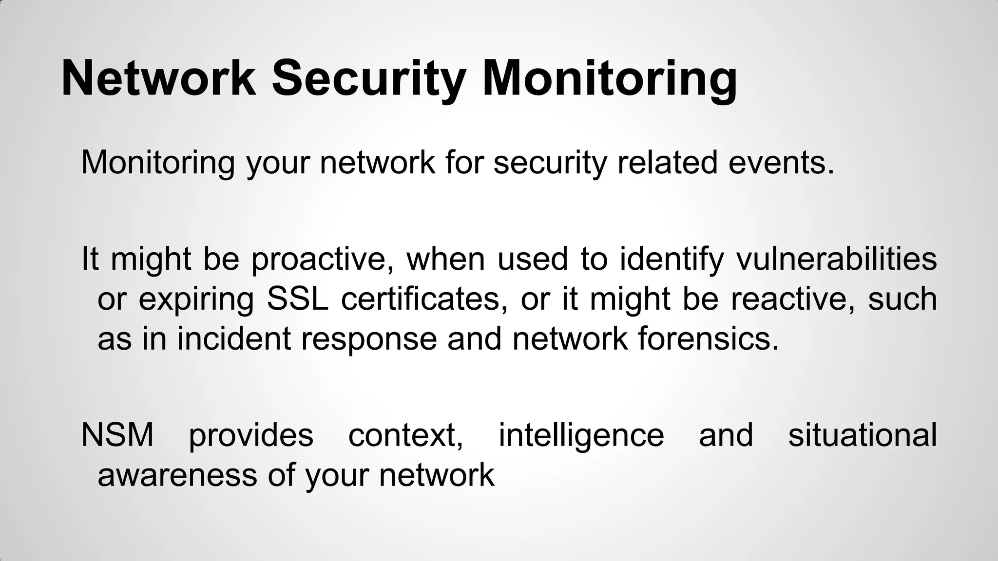 Network Security Monitoring
Monitoring your network for security related events.
It might be proactive, when used to identify vulnerabilities
or expiring SSL certificates, or it might be reactive, such
as in incident response and network forensics.
NSM provides context, intelligence and situational
awareness of your network
 