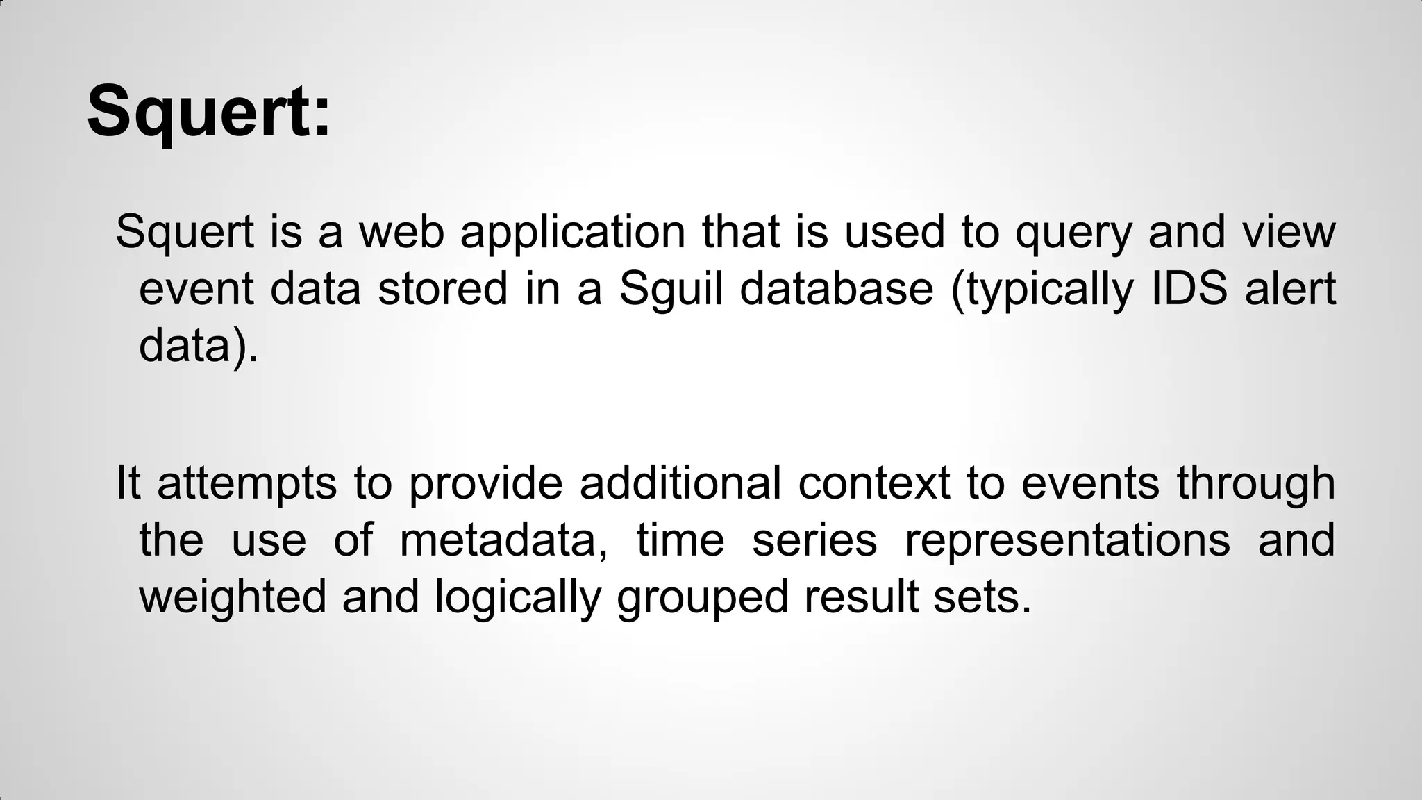 Squert:
Squert is a web application that is used to query and view
event data stored in a Sguil database (typically IDS alert
data).
It attempts to provide additional context to events through
the use of metadata, time series representations and
weighted and logically grouped result sets.
 
