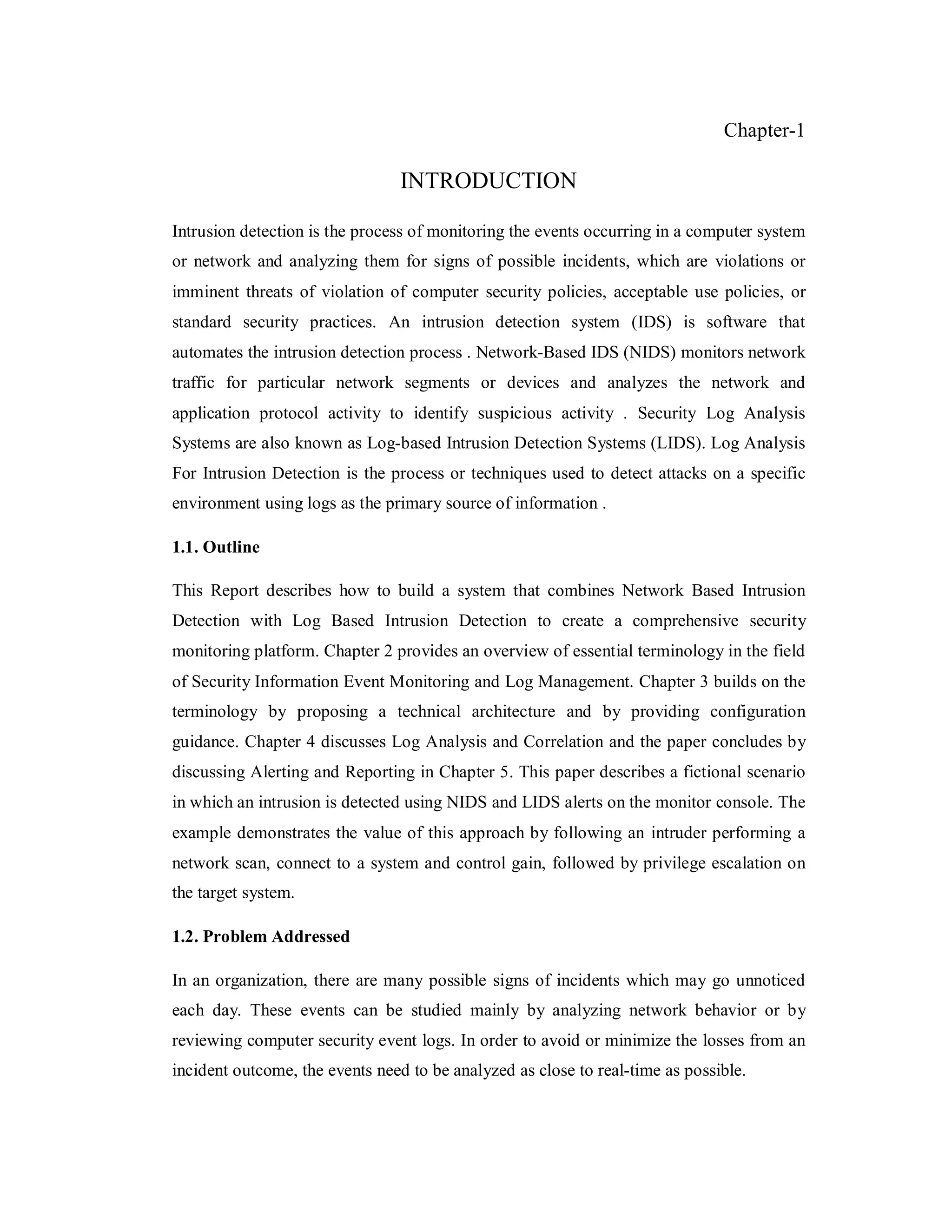 Chapter-1

INTRODUCTION
Intrusion detection is the process of monitoring the events occurring in a computer system
or network and analyzing them for signs of possible incidents, which are violations or
imminent threats of violation of computer security policies, acceptable use policies, or
standard security practices. An intrusion detection system (IDS) is software that
automates the intrusion detection process . Network-Based IDS (NIDS) monitors network
traffic for particular network segments or devices and analyzes the network and
application protocol activity to identify suspicious activity . Security Log Analysis
Systems are also known as Log-based Intrusion Detection Systems (LIDS). Log Analysis
For Intrusion Detection is the process or techniques used to detect attacks on a specific
environment using logs as the primary source of information .
1.1. Outline
This Report describes how to build a system that combines Network Based Intrusion
Detection with Log Based Intrusion Detection to create a comprehensive security
monitoring platform. Chapter 2 provides an overview of essential terminology in the field
of Security Information Event Monitoring and Log Management. Chapter 3 builds on the
terminology by proposing a technical architecture and by providing configuration
guidance. Chapter 4 discusses Log Analysis and Correlation and the paper concludes by
discussing Alerting and Reporting in Chapter 5. This paper describes a fictional scenario
in which an intrusion is detected using NIDS and LIDS alerts on the monitor console. The
example demonstrates the value of this approach by following an intruder performing a
network scan, connect to a system and control gain, followed by privilege escalation on
the target system.
1.2. Problem Addressed
In an organization, there are many possible signs of incidents which may go unnoticed
each day. These events can be studied mainly by analyzing network behavior or by
reviewing computer security event logs. In order to avoid or minimize the losses from an
incident outcome, the events need to be analyzed as close to real-time as possible.

 
