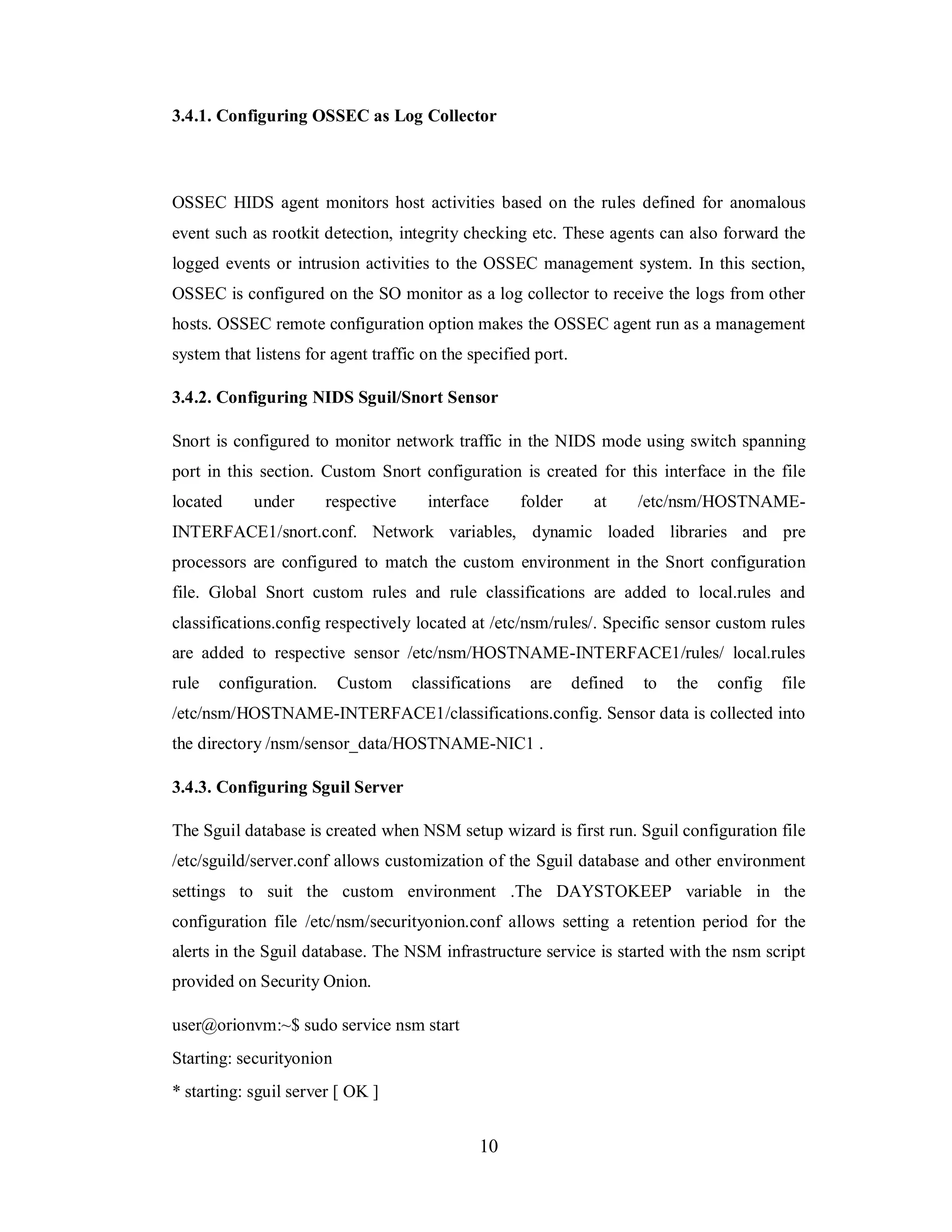 3.4.1. Configuring OSSEC as Log Collector

OSSEC HIDS agent monitors host activities based on the rules defined for anomalous
event such as rootkit detection, integrity checking etc. These agents can also forward the
logged events or intrusion activities to the OSSEC management system. In this section,
OSSEC is configured on the SO monitor as a log collector to receive the logs from other
hosts. OSSEC remote configuration option makes the OSSEC agent run as a management
system that listens for agent traffic on the specified port.
3.4.2. Configuring NIDS Sguil/Snort Sensor
Snort is configured to monitor network traffic in the NIDS mode using switch spanning
port in this section. Custom Snort configuration is created for this interface in the file
located

under

respective

interface

folder

at

/etc/nsm/HOSTNAME-

INTERFACE1/snort.conf. Network variables, dynamic loaded libraries and pre
processors are configured to match the custom environment in the Snort configuration
file. Global Snort custom rules and rule classifications are added to local.rules and
classifications.config respectively located at /etc/nsm/rules/. Specific sensor custom rules
are added to respective sensor /etc/nsm/HOSTNAME-INTERFACE1/rules/ local.rules
rule

configuration.

Custom

classifications

are

defined

to

the

config

file

/etc/nsm/HOSTNAME-INTERFACE1/classifications.config. Sensor data is collected into
the directory /nsm/sensor_data/HOSTNAME-NIC1 .
3.4.3. Configuring Sguil Server
The Sguil database is created when NSM setup wizard is first run. Sguil configuration file
/etc/sguild/server.conf allows customization of the Sguil database and other environment
settings to suit the custom environment .The DAYSTOKEEP variable in the
configuration file /etc/nsm/securityonion.conf allows setting a retention period for the
alerts in the Sguil database. The NSM infrastructure service is started with the nsm script
provided on Security Onion.
user@orionvm:~$ sudo service nsm start
Starting: securityonion
* starting: sguil server [ OK ]

10

 
