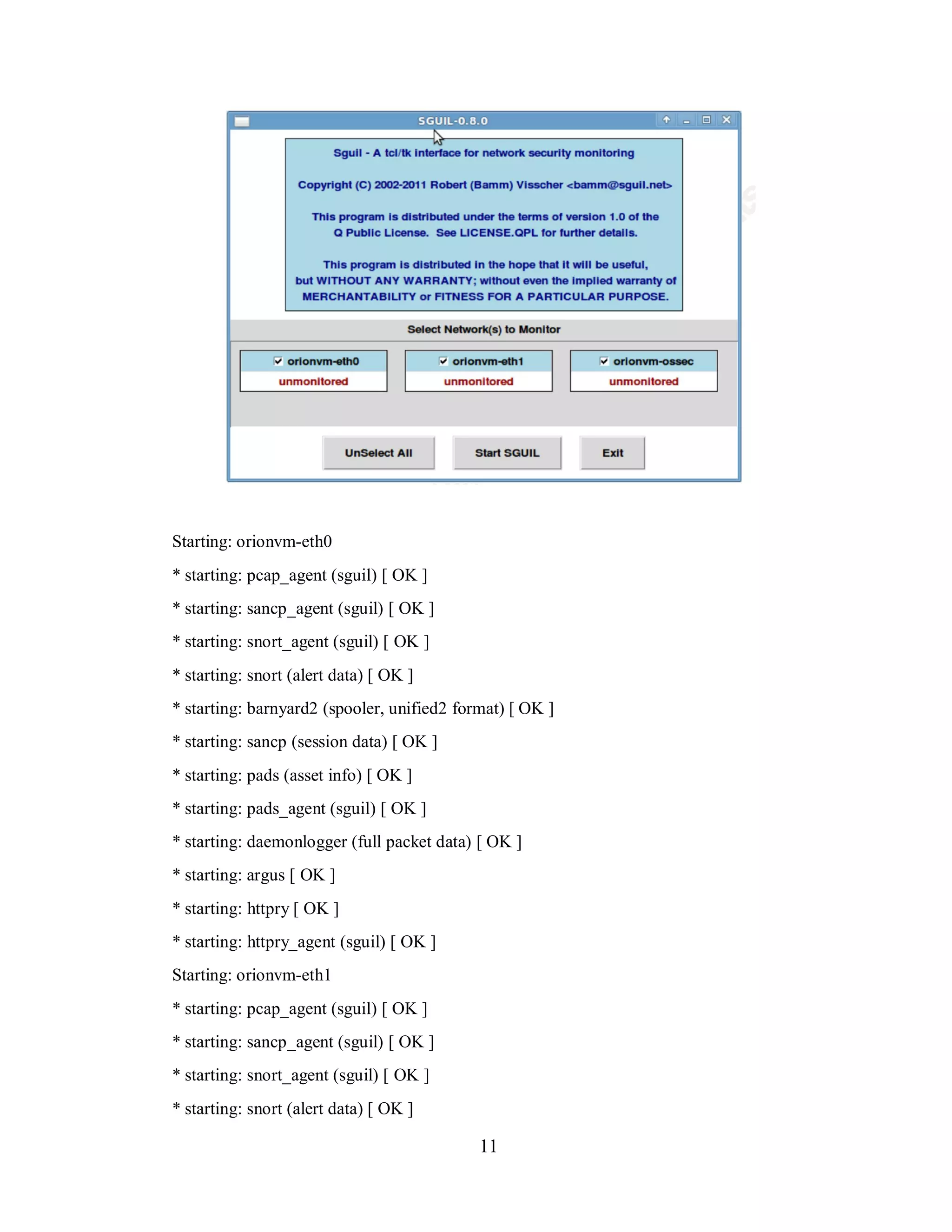 Starting: orionvm-eth0
* starting: pcap_agent (sguil) [ OK ]
* starting: sancp_agent (sguil) [ OK ]
* starting: snort_agent (sguil) [ OK ]
* starting: snort (alert data) [ OK ]
* starting: barnyard2 (spooler, unified2 format) [ OK ]
* starting: sancp (session data) [ OK ]
* starting: pads (asset info) [ OK ]
* starting: pads_agent (sguil) [ OK ]
* starting: daemonlogger (full packet data) [ OK ]
* starting: argus [ OK ]
* starting: httpry [ OK ]
* starting: httpry_agent (sguil) [ OK ]
Starting: orionvm-eth1
* starting: pcap_agent (sguil) [ OK ]
* starting: sancp_agent (sguil) [ OK ]
* starting: snort_agent (sguil) [ OK ]
* starting: snort (alert data) [ OK ]

11

 