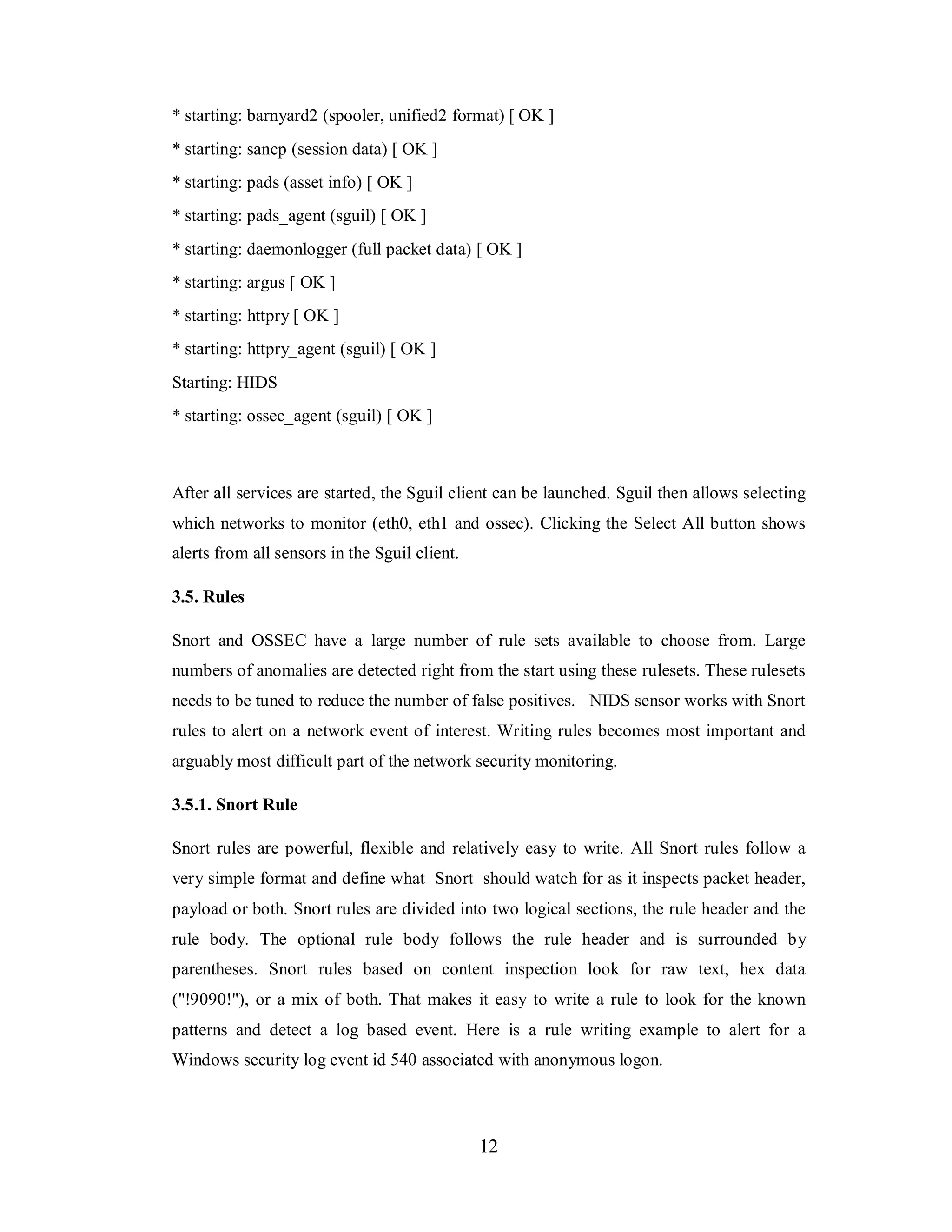 * starting: barnyard2 (spooler, unified2 format) [ OK ]
* starting: sancp (session data) [ OK ]
* starting: pads (asset info) [ OK ]
* starting: pads_agent (sguil) [ OK ]
* starting: daemonlogger (full packet data) [ OK ]
* starting: argus [ OK ]
* starting: httpry [ OK ]
* starting: httpry_agent (sguil) [ OK ]
Starting: HIDS
* starting: ossec_agent (sguil) [ OK ]

After all services are started, the Sguil client can be launched. Sguil then allows selecting
which networks to monitor (eth0, eth1 and ossec). Clicking the Select All button shows
alerts from all sensors in the Sguil client.
3.5. Rules
Snort and OSSEC have a large number of rule sets available to choose from. Large
numbers of anomalies are detected right from the start using these rulesets. These rulesets
needs to be tuned to reduce the number of false positives. NIDS sensor works with Snort
rules to alert on a network event of interest. Writing rules becomes most important and
arguably most difficult part of the network security monitoring.
3.5.1. Snort Rule
Snort rules are powerful, flexible and relatively easy to write. All Snort rules follow a
very simple format and define what Snort should watch for as it inspects packet header,
payload or both. Snort rules are divided into two logical sections, the rule header and the
rule body. The optional rule body follows the rule header and is surrounded by
parentheses. Snort rules based on content inspection look for raw text, hex data
("!9090!"), or a mix of both. That makes it easy to write a rule to look for the known
patterns and detect a log based event. Here is a rule writing example to alert for a
Windows security log event id 540 associated with anonymous logon.

12

 