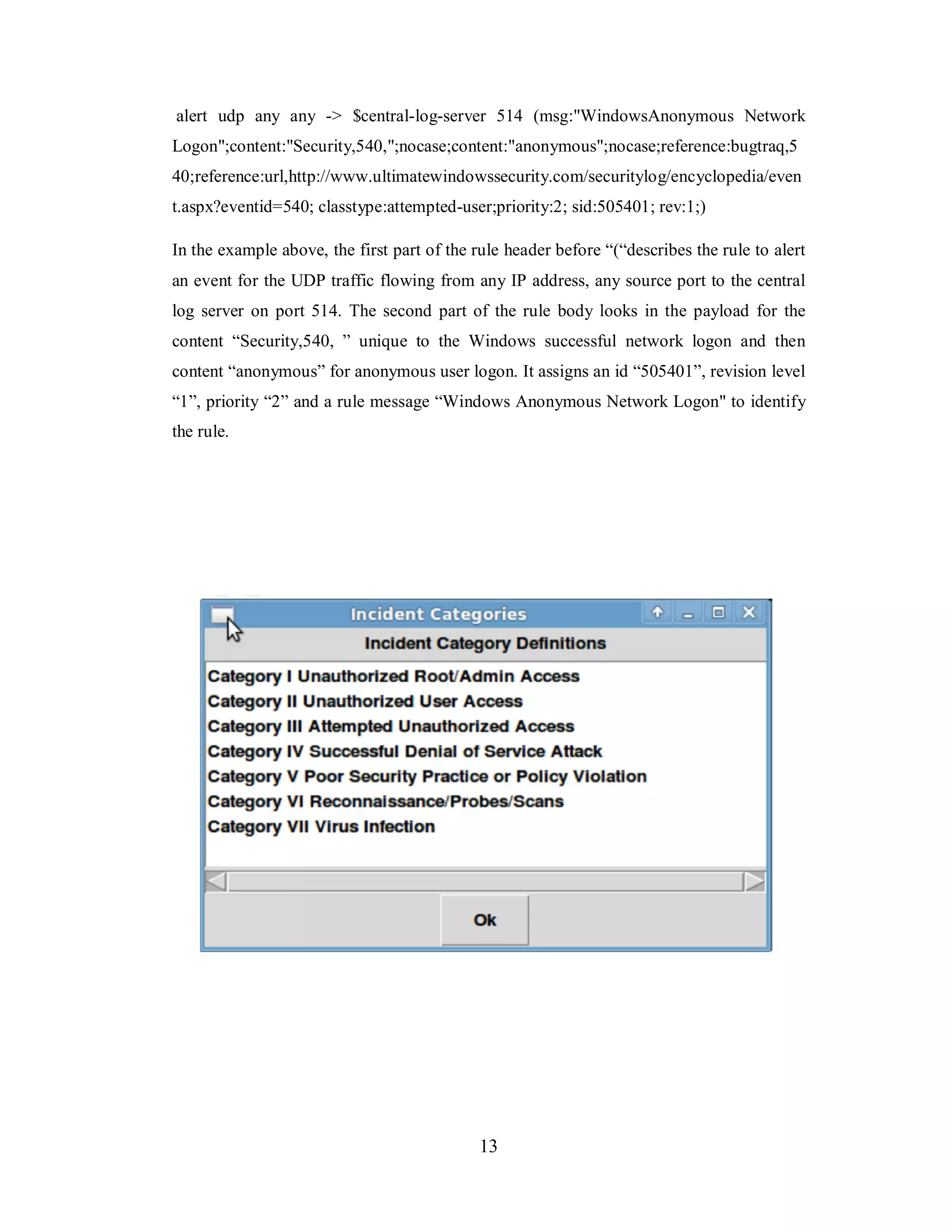 alert udp any any -> $central-log-server 514 (msg:"WindowsAnonymous Network
Logon";content:"Security,540,";nocase;content:"anonymous";nocase;reference:bugtraq,5
40;reference:url,http://www.ultimatewindowssecurity.com/securitylog/encyclopedia/even
t.aspx?eventid=540; classtype:attempted-user;priority:2; sid:505401; rev:1;)
In the example above, the first part of the rule header before “(“describes the rule to alert
an event for the UDP traffic flowing from any IP address, any source port to the central
log server on port 514. The second part of the rule body looks in the payload for the
content “Security,540, ” unique to the Windows successful network logon and then
content “anonymous” for anonymous user logon. It assigns an id “505401”, revision level
“1”, priority “2” and a rule message “Windows Anonymous Network Logon" to identify
the rule.

13

 