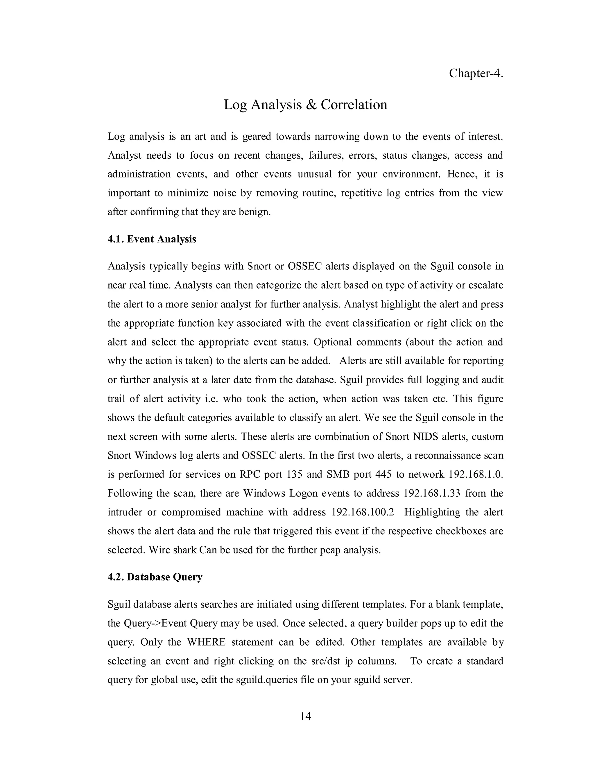 Chapter-4.

Log Analysis & Correlation
Log analysis is an art and is geared towards narrowing down to the events of interest.
Analyst needs to focus on recent changes, failures, errors, status changes, access and
administration events, and other events unusual for your environment. Hence, it is
important to minimize noise by removing routine, repetitive log entries from the view
after confirming that they are benign.
4.1. Event Analysis
Analysis typically begins with Snort or OSSEC alerts displayed on the Sguil console in
near real time. Analysts can then categorize the alert based on type of activity or escalate
the alert to a more senior analyst for further analysis. Analyst highlight the alert and press
the appropriate function key associated with the event classification or right click on the
alert and select the appropriate event status. Optional comments (about the action and
why the action is taken) to the alerts can be added. Alerts are still available for reporting
or further analysis at a later date from the database. Sguil provides full logging and audit
trail of alert activity i.e. who took the action, when action was taken etc. This figure
shows the default categories available to classify an alert. We see the Sguil console in the
next screen with some alerts. These alerts are combination of Snort NIDS alerts, custom
Snort Windows log alerts and OSSEC alerts. In the first two alerts, a reconnaissance scan
is performed for services on RPC port 135 and SMB port 445 to network 192.168.1.0.
Following the scan, there are Windows Logon events to address 192.168.1.33 from the
intruder or compromised machine with address 192.168.100.2 Highlighting the alert
shows the alert data and the rule that triggered this event if the respective checkboxes are
selected. Wire shark Can be used for the further pcap analysis.
4.2. Database Query
Sguil database alerts searches are initiated using different templates. For a blank template,
the Query->Event Query may be used. Once selected, a query builder pops up to edit the
query. Only the WHERE statement can be edited. Other templates are available by
selecting an event and right clicking on the src/dst ip columns.

To create a standard

query for global use, edit the sguild.queries file on your sguild server.

14

 