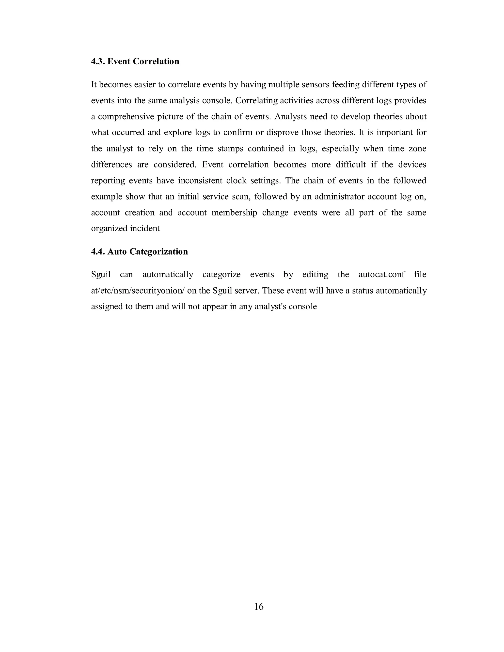 4.3. Event Correlation
It becomes easier to correlate events by having multiple sensors feeding different types of
events into the same analysis console. Correlating activities across different logs provides
a comprehensive picture of the chain of events. Analysts need to develop theories about
what occurred and explore logs to confirm or disprove those theories. It is important for
the analyst to rely on the time stamps contained in logs, especially when time zone
differences are considered. Event correlation becomes more difficult if the devices
reporting events have inconsistent clock settings. The chain of events in the followed
example show that an initial service scan, followed by an administrator account log on,
account creation and account membership change events were all part of the same
organized incident
4.4. Auto Categorization
Sguil can

automatically categorize

events

by editing

the

autocat.conf

file

at/etc/nsm/securityonion/ on the Sguil server. These event will have a status automatically
assigned to them and will not appear in any analyst's console

16

 