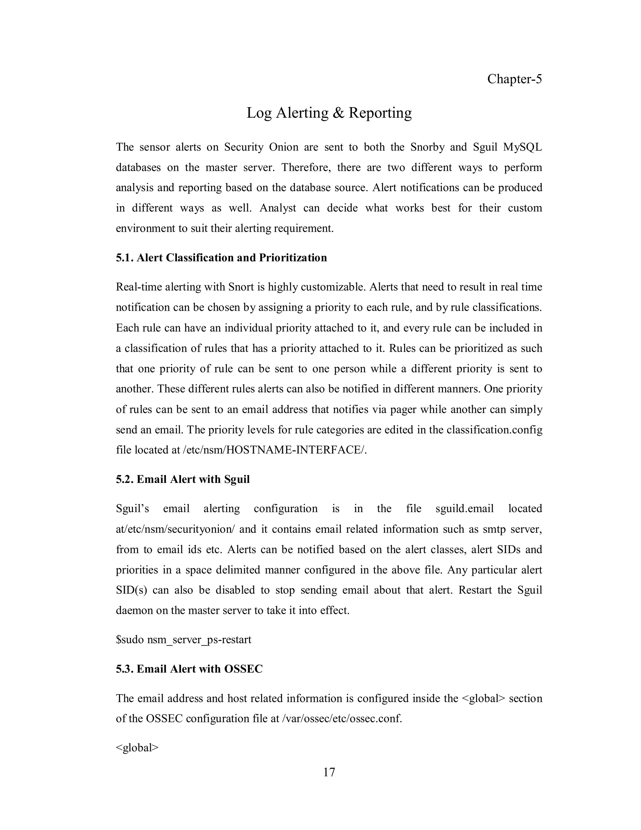 Chapter-5

Log Alerting & Reporting
The sensor alerts on Security Onion are sent to both the Snorby and Sguil MySQL
databases on the master server. Therefore, there are two different ways to perform
analysis and reporting based on the database source. Alert notifications can be produced
in different ways as well. Analyst can decide what works best for their custom
environment to suit their alerting requirement.
5.1. Alert Classification and Prioritization
Real-time alerting with Snort is highly customizable. Alerts that need to result in real time
notification can be chosen by assigning a priority to each rule, and by rule classifications.
Each rule can have an individual priority attached to it, and every rule can be included in
a classification of rules that has a priority attached to it. Rules can be prioritized as such
that one priority of rule can be sent to one person while a different priority is sent to
another. These different rules alerts can also be notified in different manners. One priority
of rules can be sent to an email address that notifies via pager while another can simply
send an email. The priority levels for rule categories are edited in the classification.config
file located at /etc/nsm/HOSTNAME-INTERFACE/.
5.2. Email Alert with Sguil
Sguil’s

email

alerting

configuration

is

in

the

file

sguild.email

located

at/etc/nsm/securityonion/ and it contains email related information such as smtp server,
from to email ids etc. Alerts can be notified based on the alert classes, alert SIDs and
priorities in a space delimited manner configured in the above file. Any particular alert
SID(s) can also be disabled to stop sending email about that alert. Restart the Sguil
daemon on the master server to take it into effect.
$sudo nsm_server_ps-restart
5.3. Email Alert with OSSEC
The email address and host related information is configured inside the <global> section
of the OSSEC configuration file at /var/ossec/etc/ossec.conf.
<global>

17

 