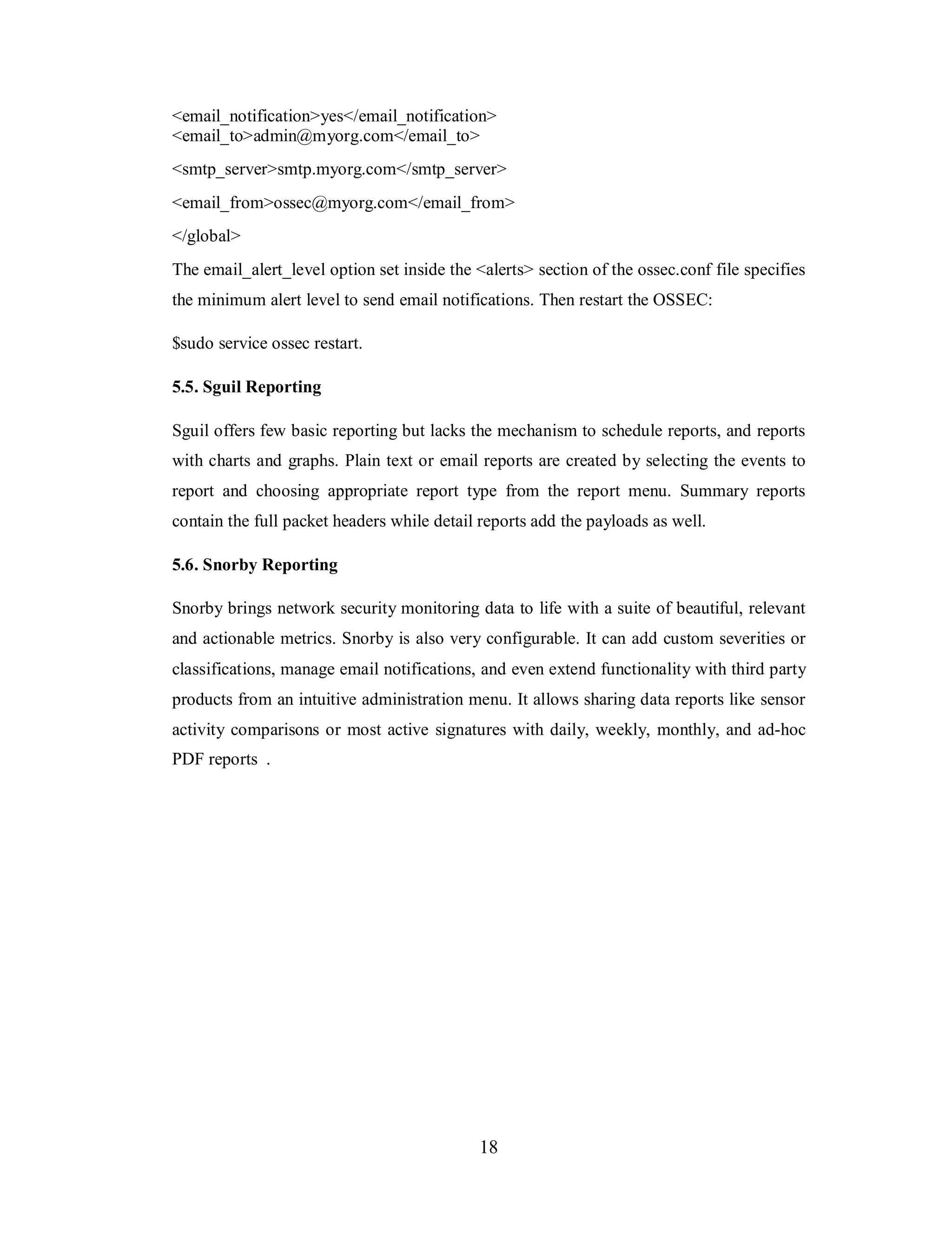 <email_notification>yes</email_notification>
<email_to>admin@myorg.com</email_to>
<smtp_server>smtp.myorg.com</smtp_server>
<email_from>ossec@myorg.com</email_from>
</global>
The email_alert_level option set inside the <alerts> section of the ossec.conf file specifies
the minimum alert level to send email notifications. Then restart the OSSEC:
$sudo service ossec restart.
5.5. Sguil Reporting
Sguil offers few basic reporting but lacks the mechanism to schedule reports, and reports
with charts and graphs. Plain text or email reports are created by selecting the events to
report and choosing appropriate report type from the report menu. Summary reports
contain the full packet headers while detail reports add the payloads as well.
5.6. Snorby Reporting
Snorby brings network security monitoring data to life with a suite of beautiful, relevant
and actionable metrics. Snorby is also very configurable. It can add custom severities or
classifications, manage email notifications, and even extend functionality with third party
products from an intuitive administration menu. It allows sharing data reports like sensor
activity comparisons or most active signatures with daily, weekly, monthly, and ad-hoc
PDF reports .

18

 