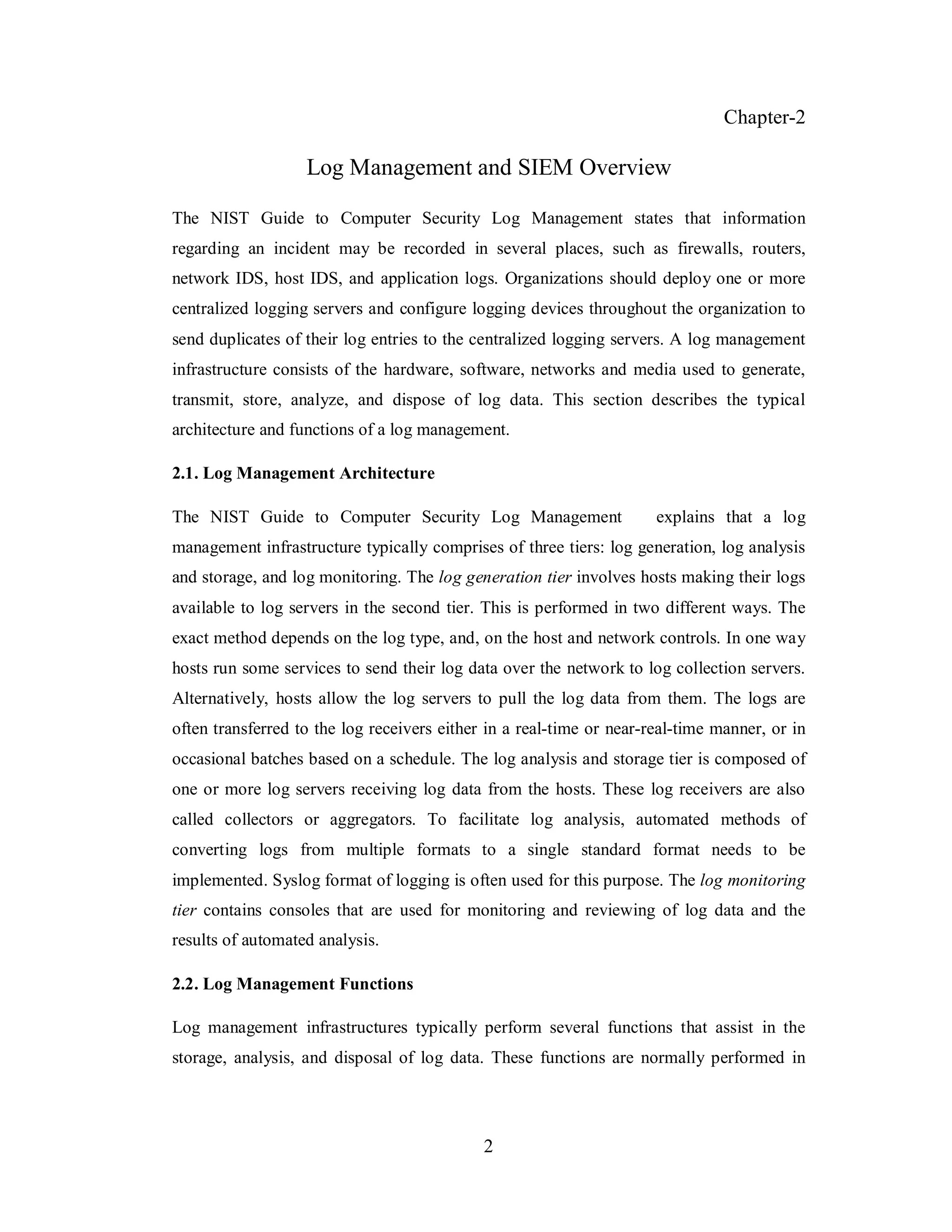 Chapter-2

Log Management and SIEM Overview
The NIST Guide to Computer Security Log Management states that information
regarding an incident may be recorded in several places, such as firewalls, routers,
network IDS, host IDS, and application logs. Organizations should deploy one or more
centralized logging servers and configure logging devices throughout the organization to
send duplicates of their log entries to the centralized logging servers. A log management
infrastructure consists of the hardware, software, networks and media used to generate,
transmit, store, analyze, and dispose of log data. This section describes the typical
architecture and functions of a log management.
2.1. Log Management Architecture
The NIST Guide to Computer Security Log Management

explains that a log

management infrastructure typically comprises of three tiers: log generation, log analysis
and storage, and log monitoring. The log generation tier involves hosts making their logs
available to log servers in the second tier. This is performed in two different ways. The
exact method depends on the log type, and, on the host and network controls. In one way
hosts run some services to send their log data over the network to log collection servers.
Alternatively, hosts allow the log servers to pull the log data from them. The logs are
often transferred to the log receivers either in a real-time or near-real-time manner, or in
occasional batches based on a schedule. The log analysis and storage tier is composed of
one or more log servers receiving log data from the hosts. These log receivers are also
called collectors or aggregators. To facilitate log analysis, automated methods of
converting logs from multiple formats to a single standard format needs to be
implemented. Syslog format of logging is often used for this purpose. The log monitoring
tier contains consoles that are used for monitoring and reviewing of log data and the
results of automated analysis.
2.2. Log Management Functions
Log management infrastructures typically perform several functions that assist in the
storage, analysis, and disposal of log data. These functions are normally performed in

2

 