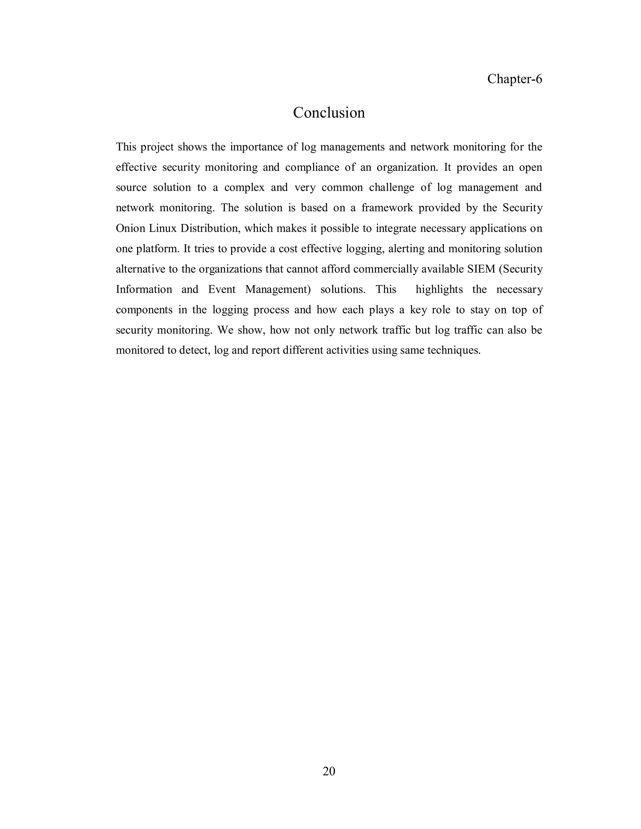 Chapter-6

Conclusion
This project shows the importance of log managements and network monitoring for the
effective security monitoring and compliance of an organization. It provides an open
source solution to a complex and very common challenge of log management and
network monitoring. The solution is based on a framework provided by the Security
Onion Linux Distribution, which makes it possible to integrate necessary applications on
one platform. It tries to provide a cost effective logging, alerting and monitoring solution
alternative to the organizations that cannot afford commercially available SIEM (Security
Information and Event Management) solutions. This

highlights the necessary

components in the logging process and how each plays a key role to stay on top of
security monitoring. We show, how not only network traffic but log traffic can also be
monitored to detect, log and report different activities using same techniques.

20

 