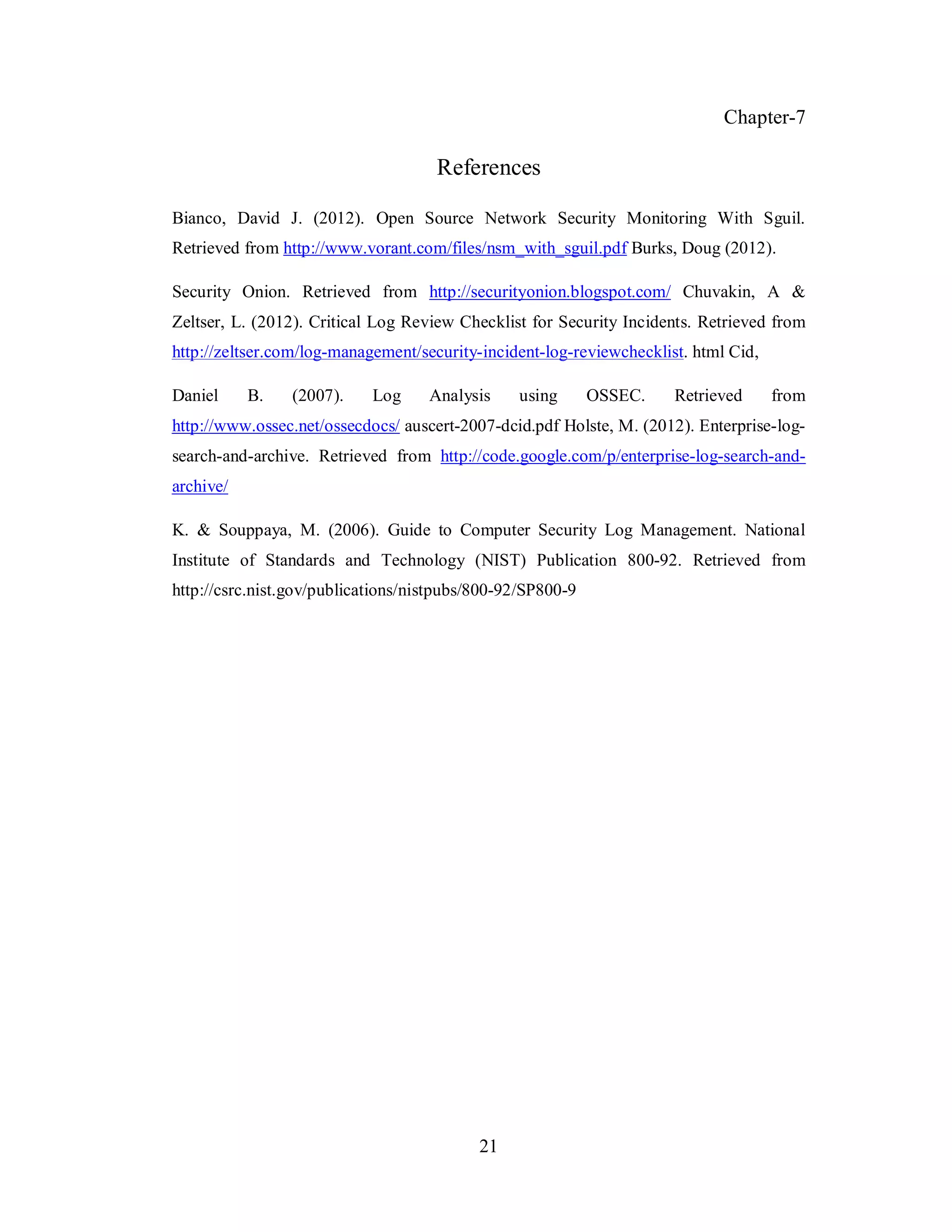 Chapter-7

References
Bianco, David J. (2012). Open Source Network Security Monitoring With Sguil.
Retrieved from http://www.vorant.com/files/nsm_with_sguil.pdf Burks, Doug (2012).
Security Onion. Retrieved from http://securityonion.blogspot.com/ Chuvakin, A &
Zeltser, L. (2012). Critical Log Review Checklist for Security Incidents. Retrieved from
http://zeltser.com/log-management/security-incident-log-reviewchecklist. html Cid,
Daniel

B.

(2007).

Log

Analysis

using

OSSEC.

Retrieved

from

http://www.ossec.net/ossecdocs/ auscert-2007-dcid.pdf Holste, M. (2012). Enterprise-logsearch-and-archive. Retrieved from http://code.google.com/p/enterprise-log-search-andarchive/
K. & Souppaya, M. (2006). Guide to Computer Security Log Management. National
Institute of Standards and Technology (NIST) Publication 800-92. Retrieved from
http://csrc.nist.gov/publications/nistpubs/800-92/SP800-9

21

 