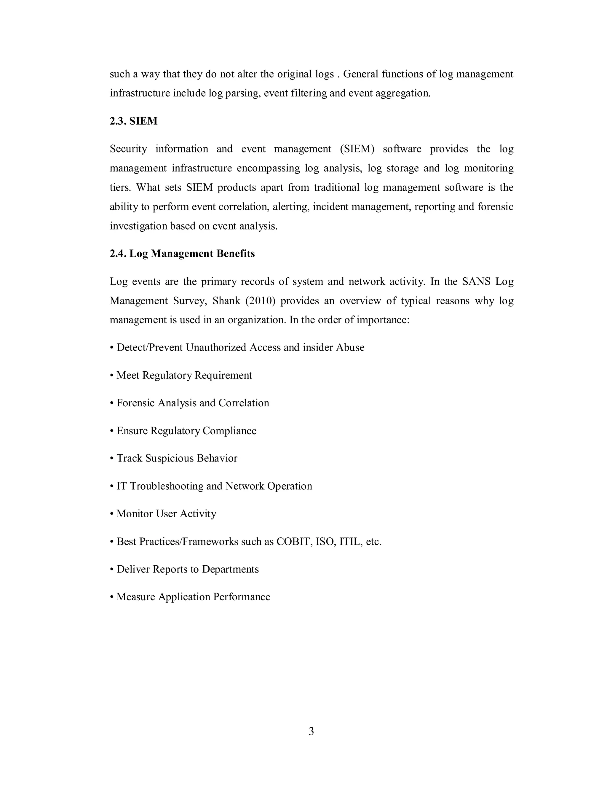 such a way that they do not alter the original logs . General functions of log management
infrastructure include log parsing, event filtering and event aggregation.
2.3. SIEM
Security information and event management (SIEM) software provides the log
management infrastructure encompassing log analysis, log storage and log monitoring
tiers. What sets SIEM products apart from traditional log management software is the
ability to perform event correlation, alerting, incident management, reporting and forensic
investigation based on event analysis.
2.4. Log Management Benefits
Log events are the primary records of system and network activity. In the SANS Log
Management Survey, Shank (2010) provides an overview of typical reasons why log
management is used in an organization. In the order of importance:
• Detect/Prevent Unauthorized Access and insider Abuse
• Meet Regulatory Requirement
• Forensic Analysis and Correlation
• Ensure Regulatory Compliance
• Track Suspicious Behavior
• IT Troubleshooting and Network Operation
• Monitor User Activity
• Best Practices/Frameworks such as COBIT, ISO, ITIL, etc.
• Deliver Reports to Departments
• Measure Application Performance

3

 