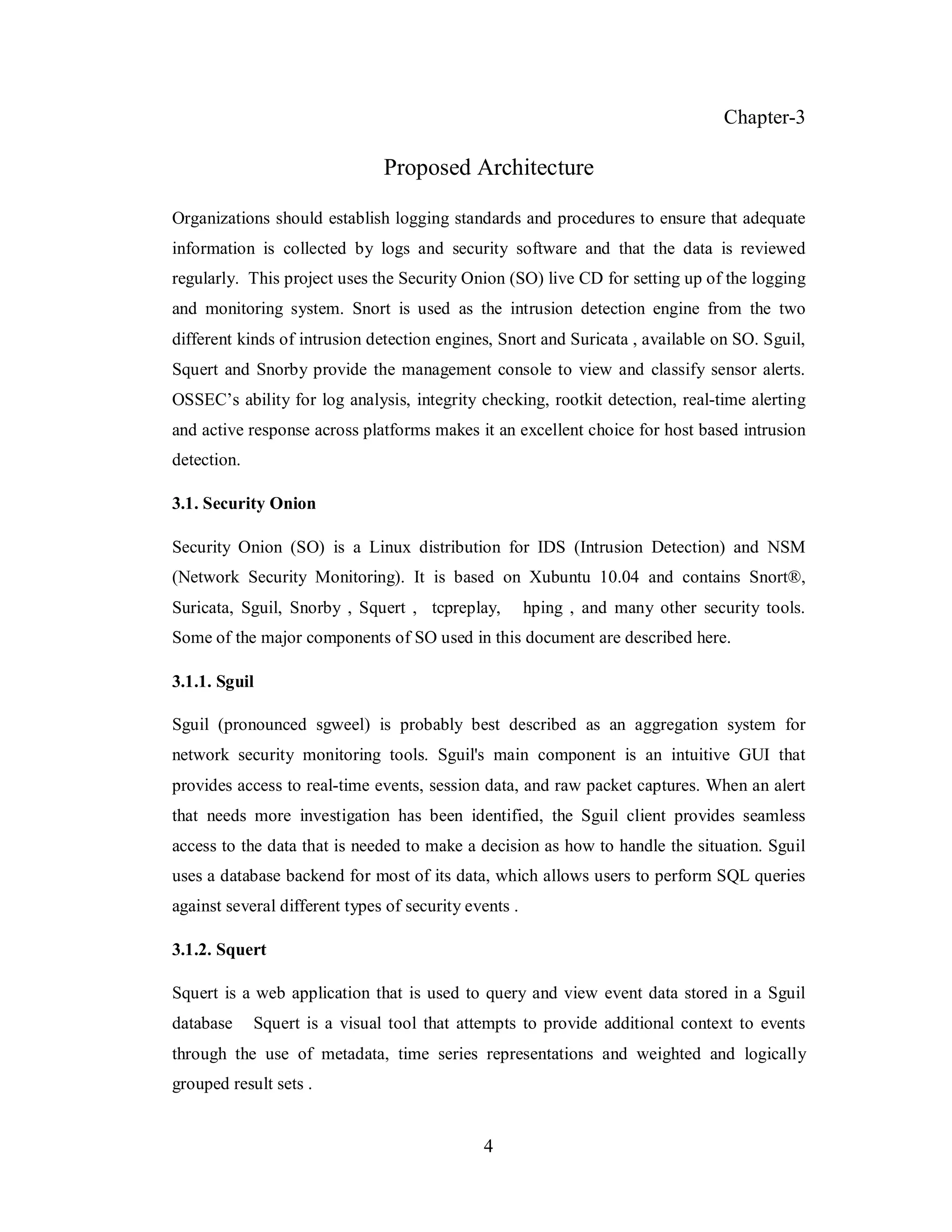 Chapter-3

Proposed Architecture
Organizations should establish logging standards and procedures to ensure that adequate
information is collected by logs and security software and that the data is reviewed
regularly. This project uses the Security Onion (SO) live CD for setting up of the logging
and monitoring system. Snort is used as the intrusion detection engine from the two
different kinds of intrusion detection engines, Snort and Suricata , available on SO. Sguil,
Squert and Snorby provide the management console to view and classify sensor alerts.
OSSEC’s ability for log analysis, integrity checking, rootkit detection, real-time alerting
and active response across platforms makes it an excellent choice for host based intrusion
detection.
3.1. Security Onion
Security Onion (SO) is a Linux distribution for IDS (Intrusion Detection) and NSM
(Network Security Monitoring). It is based on Xubuntu 10.04 and contains Snort®,
Suricata, Sguil, Snorby , Squert , tcpreplay,

hping , and many other security tools.

Some of the major components of SO used in this document are described here.
3.1.1. Sguil
Sguil (pronounced sgweel) is probably best described as an aggregation system for
network security monitoring tools. Sguil's main component is an intuitive GUI that
provides access to real-time events, session data, and raw packet captures. When an alert
that needs more investigation has been identified, the Sguil client provides seamless
access to the data that is needed to make a decision as how to handle the situation. Sguil
uses a database backend for most of its data, which allows users to perform SQL queries
against several different types of security events .
3.1.2. Squert
Squert is a web application that is used to query and view event data stored in a Sguil
database

Squert is a visual tool that attempts to provide additional context to events

through the use of metadata, time series representations and weighted and logically
grouped result sets .

4

 