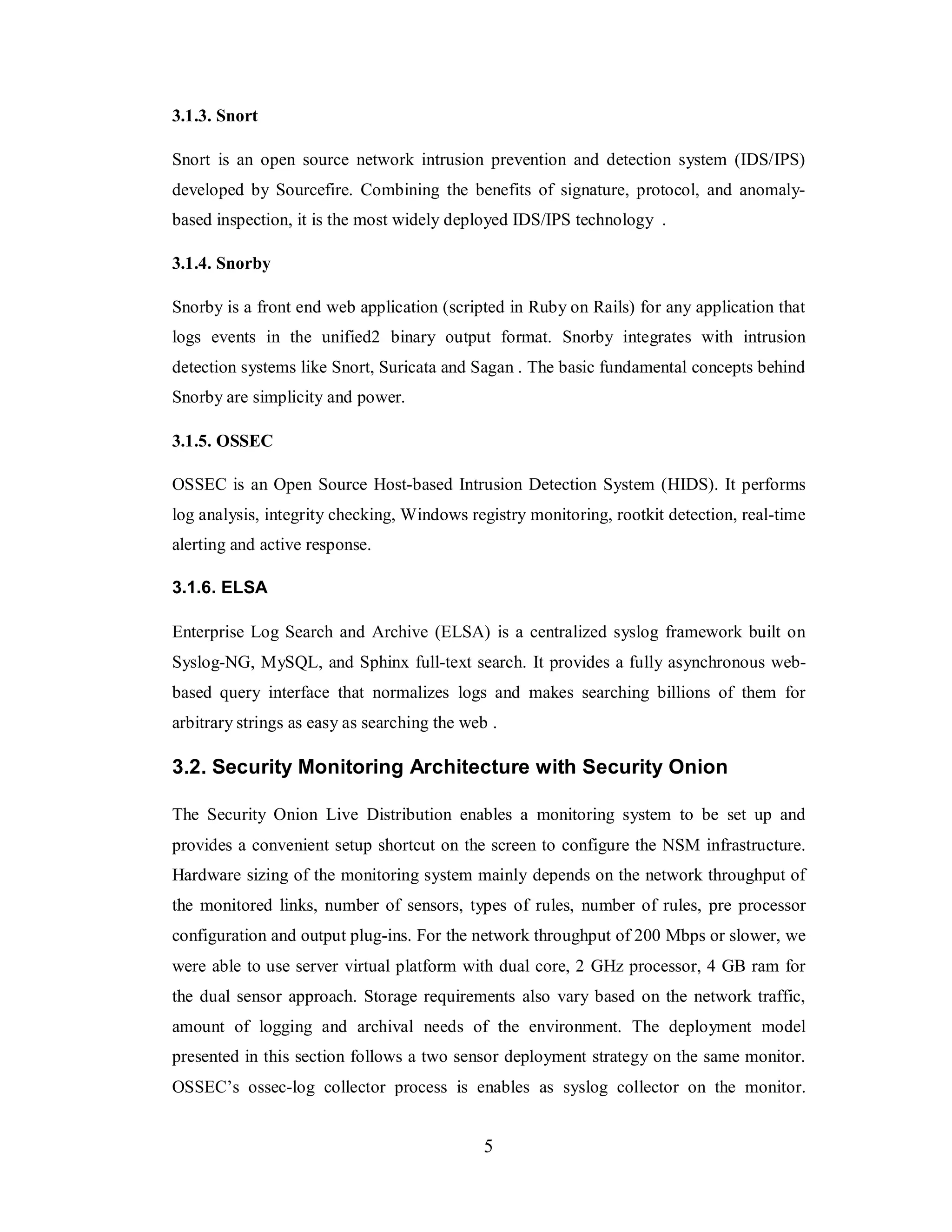 3.1.3. Snort
Snort is an open source network intrusion prevention and detection system (IDS/IPS)
developed by Sourcefire. Combining the benefits of signature, protocol, and anomalybased inspection, it is the most widely deployed IDS/IPS technology .
3.1.4. Snorby
Snorby is a front end web application (scripted in Ruby on Rails) for any application that
logs events in the unified2 binary output format. Snorby integrates with intrusion
detection systems like Snort, Suricata and Sagan . The basic fundamental concepts behind
Snorby are simplicity and power.
3.1.5. OSSEC
OSSEC is an Open Source Host-based Intrusion Detection System (HIDS). It performs
log analysis, integrity checking, Windows registry monitoring, rootkit detection, real-time
alerting and active response.
3.1.6. ELSA
Enterprise Log Search and Archive (ELSA) is a centralized syslog framework built on
Syslog-NG, MySQL, and Sphinx full-text search. It provides a fully asynchronous webbased query interface that normalizes logs and makes searching billions of them for
arbitrary strings as easy as searching the web .

3.2. Security Monitoring Architecture with Security Onion
The Security Onion Live Distribution enables a monitoring system to be set up and
provides a convenient setup shortcut on the screen to configure the NSM infrastructure.
Hardware sizing of the monitoring system mainly depends on the network throughput of
the monitored links, number of sensors, types of rules, number of rules, pre processor
configuration and output plug-ins. For the network throughput of 200 Mbps or slower, we
were able to use server virtual platform with dual core, 2 GHz processor, 4 GB ram for
the dual sensor approach. Storage requirements also vary based on the network traffic,
amount of logging and archival needs of the environment. The deployment model
presented in this section follows a two sensor deployment strategy on the same monitor.
OSSEC’s ossec-log collector process is enables as syslog collector on the monitor.

5

 