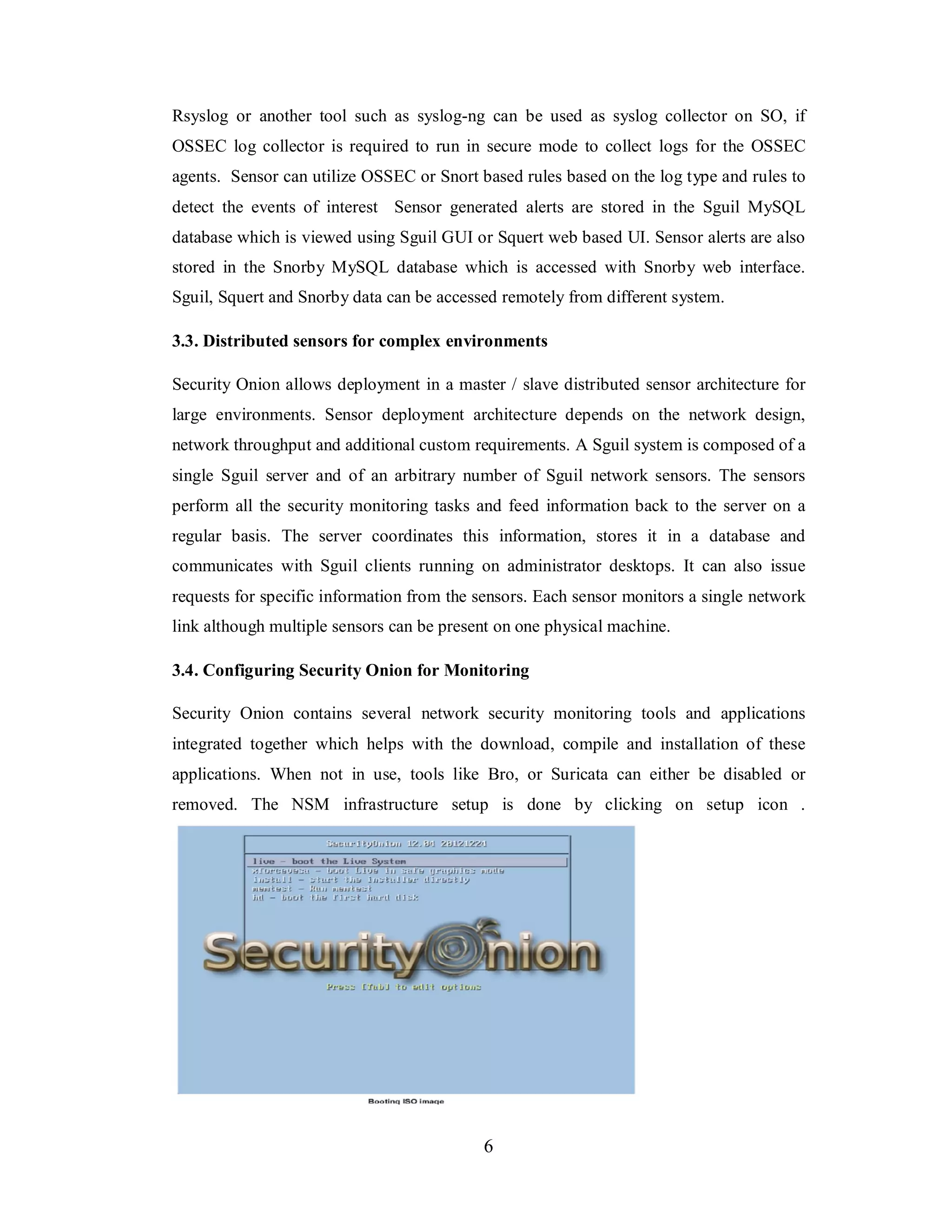 Rsyslog or another tool such as syslog-ng can be used as syslog collector on SO, if
OSSEC log collector is required to run in secure mode to collect logs for the OSSEC
agents. Sensor can utilize OSSEC or Snort based rules based on the log type and rules to
detect the events of interest Sensor generated alerts are stored in the Sguil MySQL
database which is viewed using Sguil GUI or Squert web based UI. Sensor alerts are also
stored in the Snorby MySQL database which is accessed with Snorby web interface.
Sguil, Squert and Snorby data can be accessed remotely from different system.
3.3. Distributed sensors for complex environments
Security Onion allows deployment in a master / slave distributed sensor architecture for
large environments. Sensor deployment architecture depends on the network design,
network throughput and additional custom requirements. A Sguil system is composed of a
single Sguil server and of an arbitrary number of Sguil network sensors. The sensors
perform all the security monitoring tasks and feed information back to the server on a
regular basis. The server coordinates this information, stores it in a database and
communicates with Sguil clients running on administrator desktops. It can also issue
requests for specific information from the sensors. Each sensor monitors a single network
link although multiple sensors can be present on one physical machine.
3.4. Configuring Security Onion for Monitoring
Security Onion contains several network security monitoring tools and applications
integrated together which helps with the download, compile and installation of these
applications. When not in use, tools like Bro, or Suricata can either be disabled or
removed. The NSM infrastructure setup is done by clicking on setup icon .

6

 