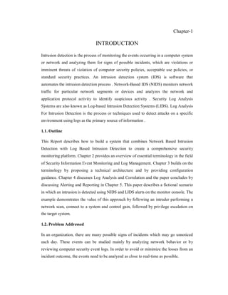 Chapter-1

INTRODUCTION
Intrusion detection is the process of monitoring the events occurring in a computer system
or network and analyzing them for signs of possible incidents, which are violations or
imminent threats of violation of computer security policies, acceptable use policies, or
standard security practices. An intrusion detection system (IDS) is software that
automates the intrusion detection process . Network-Based IDS (NIDS) monitors network
traffic for particular network segments or devices and analyzes the network and
application protocol activity to identify suspicious activity . Security Log Analysis
Systems are also known as Log-based Intrusion Detection Systems (LIDS). Log Analysis
For Intrusion Detection is the process or techniques used to detect attacks on a specific
environment using logs as the primary source of information .
1.1. Outline
This Report describes how to build a system that combines Network Based Intrusion
Detection with Log Based Intrusion Detection to create a comprehensive security
monitoring platform. Chapter 2 provides an overview of essential terminology in the field
of Security Information Event Monitoring and Log Management. Chapter 3 builds on the
terminology by proposing a technical architecture and by providing configuration
guidance. Chapter 4 discusses Log Analysis and Correlation and the paper concludes by
discussing Alerting and Reporting in Chapter 5. This paper describes a fictional scenario
in which an intrusion is detected using NIDS and LIDS alerts on the monitor console. The
example demonstrates the value of this approach by following an intruder performing a
network scan, connect to a system and control gain, followed by privilege escalation on
the target system.
1.2. Problem Addressed
In an organization, there are many possible signs of incidents which may go unnoticed
each day. These events can be studied mainly by analyzing network behavior or by
reviewing computer security event logs. In order to avoid or minimize the losses from an
incident outcome, the events need to be analyzed as close to real-time as possible.

 