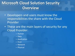 Microsoft Cloud Solution Security
Overview
• Developers and users must know the
responsibilities the share with the Cloud
Provider
• These are the main layers of security for any
Cloud Provider:
– Human
– Data
– Application
– Host
– Network
– Physical
 