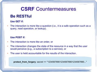 CSRF Countermeasures
    Be RESTful
    Use GET if:
●   The interaction is more like a question (i.e., it is a safe operation such as a
    query, read operation, or lookup).


    Use POST if:
●   The interaction is more like an order, or
●   The interaction changes the state of the resource in a way that the user
    would perceive (e.g., a subscription to a service), or
●   The user is held accountable for the results of the interaction.


       protect_from_forgery :secret => "123456789012345678901234567890..."
 