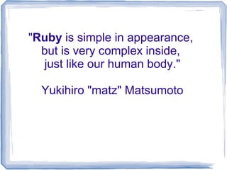 "Ruby is simple in appearance,
  but is very complex inside,
  just like our human body."

  Yukihiro "matz" Matsumoto
 