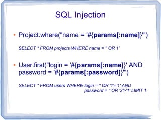 SQL Injection

●   Project.where("name = '#{params[:name]}'")
    SELECT * FROM projects WHERE name = '' OR 1'


●   User.first("login = '#{params[:name]}' AND
    password = '#{params[:password]}'")
    SELECT * FROM users WHERE login = '' OR '1'='1' AND
                              password = '' OR '2'>'1' LIMIT 1
 