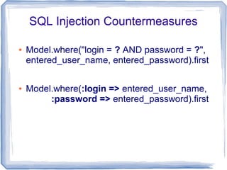 SQL Injection Countermeasures

●   Model.where("login = ? AND password = ?",
    entered_user_name, entered_password).first

●   Model.where(:login => entered_user_name,
         :password => entered_password).first
 