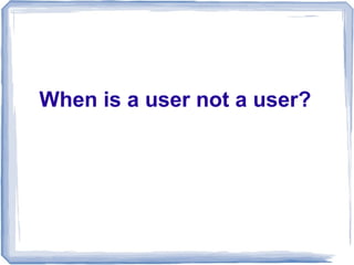 When is a user not a user?
 